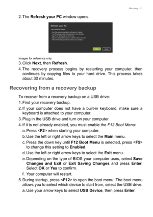 Page 31Recovery - 31
2. The Refresh your PC window opens.
Images for reference only.
3. Click Next, then Refresh.
4. The recovery process begins by restarting your computer, then 
continues by copying files to your hard drive. This process takes 
about 30 minutes.
Recovering from a recovery backup
To recover from a recovery backup on a USB drive:
1. Find your recovery backup.
2. If your computer does not have a built-in keyboard, make sure a 
keyboard is attached to your computer. 
3. Plug in the USB drive and...