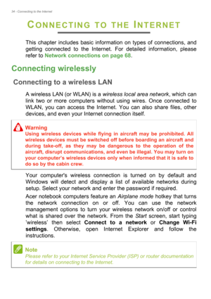 Page 3434 - Connecting to the Internet
CONNECTING TO THE INTERNET
This chapter includes basic information on types of connections, and 
getting connected to the Internet. For detailed information, please 
refer to Network connections on page 68.
Connecting wirelessly
Connecting to a wireless LAN
A wireless LAN (or WLAN) is a wireless local area network, which can 
link two or more computers without using wires. Once connected to 
WLAN, you can access the Internet. You can also share files, other 
devices, and...