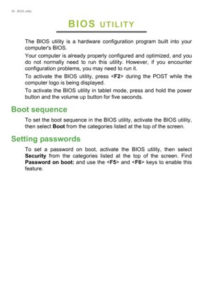 Page 3838 - BIOS utility
BIOS UTILITY
The BIOS utility is a hardware configuration program built into your 
computers BIOS.
Your computer is already properly configured and optimized, and you 
do not normally need to run this utility. However, if you encounter 
configuration problems, you may need to run it.
To activate the BIOS utility, press  during the POST while the 
computer logo is being displayed.
To activate the BIOS utility in tablet mode, press and hold the power 
button and the volume up button for...