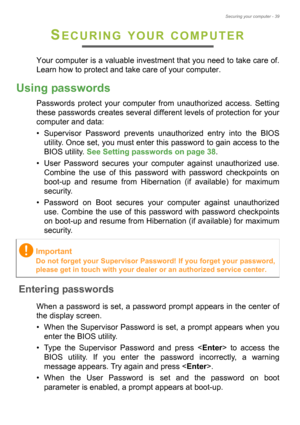 Page 39Securing your computer - 39
SECURING YOUR COMPUTER
Your computer is a valuable investment that you need to take care of. 
Learn how to protect and take care of your computer.
Using passwords
Passwords protect your computer from unauthorized access. Setting 
these passwords creates several different levels of protection for your 
computer and data:
• Supervisor Password prevents unauthorized entry into the BIOS 
utility. Once set, you must enter this password to gain access to the 
BIOS utility. See...