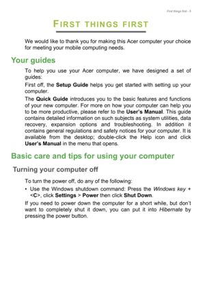 Page 5First things first - 5
FIRST THINGS FIRST
We would like to thank you for making this Acer computer your choice 
for meeting your mobile computing needs.
Your guides
To help you use your Acer computer, we have designed a set of 
guides:
First off, the Setup Guide helps you get started with setting up your 
computer.
The Quick Guide introduces you to the basic features and functions 
of your new computer. For more on how your computer can help you 
to be more productive, please refer to the User’s Manual....