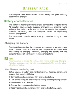 Page 43Battery pack - 43
BATTERY PACK
The computer uses an embedded Lithium battery that gives you long 
use between charges.
Battery characteristics
The battery is recharged whenever you connect the computer to the 
AC adapter. Your computer supports charge-in-use, enabling you to 
recharge the battery while you continue to operate the computer. 
However, recharging with the computer turned off significantly 
reduces charge time.
The battery will come in handy when you travel or during a power 
failure....