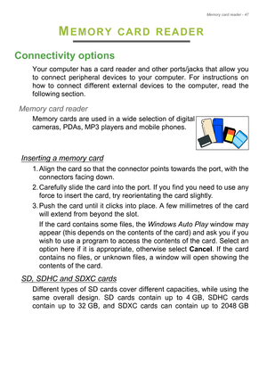 Page 47Memory card reader - 47
MEMORY CARD READER
Connectivity options
Your computer has a card reader and other ports/jacks that allow you 
to connect peripheral devices to your computer. For instructions on 
how to connect different external devices to the computer, read the 
following section.
Memory card reader
Memory cards are used in a wide selection of digital 
cameras, PDAs, MP3 players and mobile phones. 
Inserting a memory card
1. Align the card so that the connector points towards the port, with the...