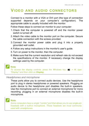 Page 49Video and audio connectors - 49
VIDEO AND AUDIO CONNECTORS
Connect to a monitor with a VGA or DVI port (the type of connection 
supported depends on your computer’s configuration). The 
appropriate cable is usually included with the monitor. 
Follow these steps to connect an monitor to your computer:
1. Check that the computer is powered off and the monitor power 
switch is turned off.
2. Attach the video cable to the monitor port on the computer. Secure 
the cable connection with the screws provided.
3....