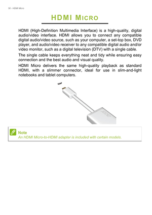 Page 5050 - HDMI Micro
HDMI MICRO
HDMI (High-Definition Multimedia Interface) is a high-quality, digital 
audio/video interface. HDMI allows you to connect any compatible 
digital audio/video source, such as your computer, a set-top box, DVD 
player, and audio/video receiver to any compatible digital audio and/or 
video monitor, such as a digital television (DTV) with a single cable.
The single cable keeps everything neat and tidy while ensuring easy 
connection and the best audio and visual quality.
HDMI Micro...