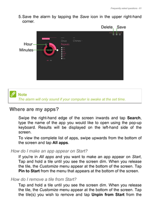 Page 61Frequently asked questions - 61
5. Save the alarm by tapping the Save icon in the upper right-hand 
corner. 
Where are my apps?
Swipe the right-hand edge of the screen inwards and tap Search, 
type the name of the app you would like to open using the pop-up 
keyboard. Results will be displayed on the left-hand side of the 
screen.
To view the complete list of apps, swipe upwards from the bottom of 
the screen and tap All apps.
How do I make an app appear on Start?
If youre in All apps and you want to...