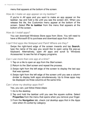 Page 6262 - Frequently asked questions
menu that appears at the bottom of the screen.
How do I make an app appear on my taskbar?
If youre in All apps and you want to make an app appear on the 
taskbar, tap and hold a tile until you see the screen dim. When you 
release the tile, the Customize menu appear at the bottom of the 
screen. Select Pin to taskbar from the menu that appears at the 
bottom of the screen.
How do I install apps?
You can download Windows Store apps from Store. You will need to 
have a...