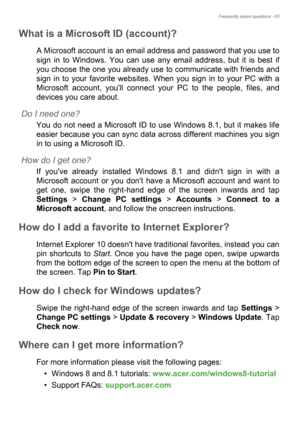 Page 63Frequently asked questions - 63
What is a Microsoft ID (account)?
A Microsoft account is an email address and password that you use to 
sign in to Windows. You can use any email address, but it is best if 
you choose the one you already use to communicate with friends and 
sign in to your favorite websites. When you sign in to your PC with a 
Microsoft account, youll connect your PC to the people, files, and 
devices you care about.
Do I need one?
You do not need a Microsoft ID to use Windows 8.1, but it...