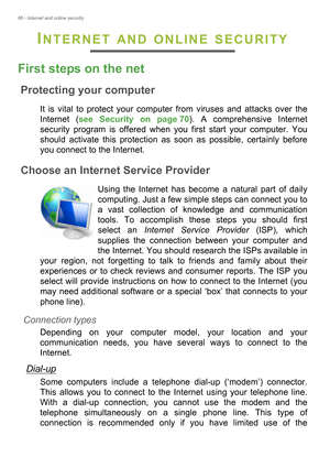 Page 6666 - Internet and online security
INTERNET AND ONLINE SECURITY
First steps on the net
Protecting your computer
It is vital to protect your computer from viruses and attacks over the 
Internet (see Security on page 70). A comprehensive Internet 
security program is offered when you first start your computer. You 
should activate this protection as soon as possible, certainly before 
you connect to the Internet.
Choose an Internet Service Provider
Using the Internet has become a natural part of daily...