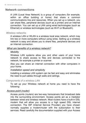 Page 6868 - Internet and online security
Network connections
A LAN (Local Area Network) is a group of computers (for example, 
within an office building or home) that share a common 
communications line and resources. When you set up a network, you 
can share files, peripheral devices (such as a printer) and an Internet 
connection. You can set up a LAN using wired technologies (such as 
Ethernet) or wireless technologies (such as Wi-Fi or Bluetooth). 
Wireless networks
A wireless LAN or WLAN is a wireless...