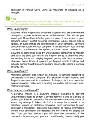 Page 71Internet and online security - 71
computer in various ways, using up resources or clogging up a 
network.
What is spyware?
Spyware refers to generally unwanted programs that are downloaded 
onto your computer while connected to the Internet, often without you 
knowing it. Once it has infected your computer, it can snoop on your 
browsing activity, collect personal information, cause pop-up ads to 
appear, or even change the configuration of your computer. Spyware 
consumes resources on your computer; it...