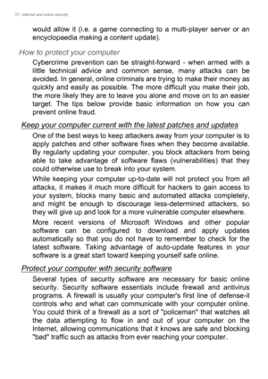 Page 7272 - Internet and online security
would allow it (i.e. a game connecting to a multi-player server or an 
encyclopaedia making a content update).
How to protect your computer
Cybercrime prevention can be straight-forward - when armed with a 
little technical advice and common sense, many attacks can be 
avoided. In general, online criminals are trying to make their money as 
quickly and easily as possible. The more difficult you make their job, 
the more likely they are to leave you alone and move on to...