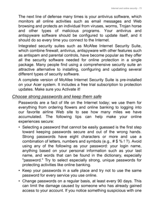 Page 73Internet and online security - 73
The next line of defense many times is your antivirus software, which 
monitors all online activities such as email messages and Web 
browsing and protects an individual from viruses, worms, Trojan horse 
and other types of malicious programs. Your antivirus and 
antispyware software should be configured to update itself, and it 
should do so every time you connect to the Internet. 
Integrated security suites such as McAfee Internet Security Suite, 
which combine...