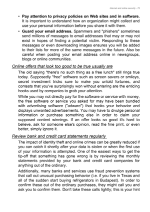 Page 75Internet and online security - 75
•Pay attention to privacy policies on Web sites and in software.
It is important to understand how an organization might collect and 
use your personal information before you share it with them. 
•Guard your email address. Spammers and phishers sometimes 
send millions of messages to email addresses that may or may not 
exist in hopes of finding a potential victim. Responding to these 
messages or even downloading images ensures you will be added 
to their lists for more...
