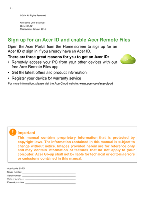 Page 22 - 
© 2014 All Rights Reserved
Acer Iconia User’s Manual
Model: B1-721This revision: January 2014
Acer Iconia B1-721
Model number: ______________________________________________
Serial number:  ______________________________________________
Date of purchase:  ___________________________________________
Place of purchase:  ___________________________________________
Important
This manual contains proprietary information that is protected by 
copyright laws. The information contained in this manual is...
