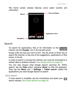 Page 11Using your tablet - 11
The Home screen already features some useful controls and 
information. 
Search
To search for applications, files or for information on the 
Internet, tap the Google  icon in the top-left corner.
Simply enter the text you want to find. Tap the arrow or Enter key to 
search the Internet, or tap one of the suggestions, applications or files 
shown in the list.
In order to search or browse the Internet, you must be connected to a 
cellular data or wireless network. See Going online on...