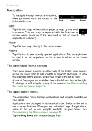 Page 1212 - Using your tablet
Navigation
To navigate through menus and options, 
three (or more) icons are shown in the 
bottom-left corner.
Back
Tap this icon to go to the previous page, or to go up one level 
in a menu. This icon may be replaced with the hide icon in 
certain cases (such as if the keyboard or list of recent 
applications is shown).
Home
Tap this icon to go directly to the Home screen.
Recent
Tap this icon to see recently opened applications. Tap an application 
to open it, or tap anywhere on...