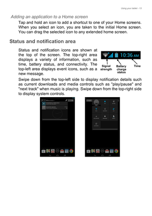 Page 13Using your tablet - 13
Adding an application to a Home screen
Tap and hold an icon to add a shortcut to one of your Home screens. 
When you select an icon, you are taken to the initial Home screen. 
You can drag the selected icon to any extended home screen.
Status and notification area
Status and notification icons are shown at 
the top of the screen. The top-right area 
displays a variety of information, such as 
time, battery status, and connectivity. The 
top-left area displays event icons, such as a...