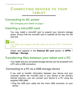 Page 2020 - Connecting devices to your tablet
CONNECTING DEVICES TO YOUR 
TABLET
Connecting to AC power
See Charging your tablet on page 7
Inserting a microSD card
You may install a microSD card to expand your devices storage 
space. Ensure that the microSD card is inserted all the way into the 
card slot.
Check card capacity in the External SD card section of APPS > 
Settings > Storage.
Transferring files between your tablet and a PC
Your tablet and any connected storage devices can be accessed from 
a PC with...