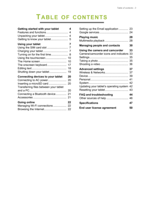 Page 3Table of contents - 3
TABLE OF CONTENTS
Getting started with your tablet  4
Features and functions ............................  4
Unpacking your tablet ..............................  4
Getting to know your tablet ......................  5
Using your tablet  7
Using the SIM card slot ...........................  7
Charging your tablet ................................  7
Turning on for the first time......................  8
Using the touchscreen ...........................  10
The Home screen...