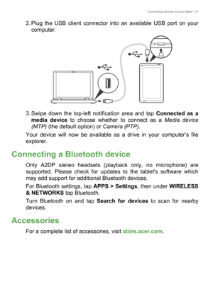 Page 21Connecting devices to your tablet - 21
2. Plug the USB client connector into an available USB port on your 
computer.
3. Swipe down the top-left notification area and tap Connected as a 
media device to choose whether to connect as a Media device 
(MTP) (the default option) or Camera (PTP).
Your device will now be available as a drive in your computer’s file 
explorer.
Connecting a Bluetooth device
Only A2DP stereo headsets (playback only, no microphone) are 
supported. Please check for updates to the...