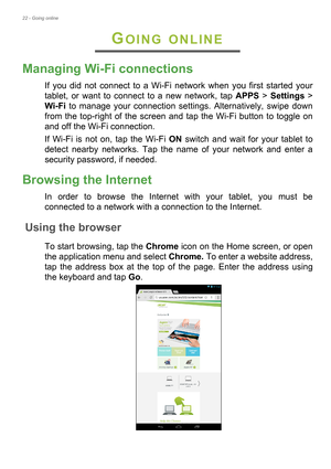 Page 2222 - Going online
GOING ONLINE
Managing Wi-Fi connections
If you did not connect to a Wi-Fi network when you first started your 
tablet, or want to connect to a new network, tap APPS > Settings > 
Wi-Fi to manage your connection settings. Alternatively, swipe down 
from the top-right of the screen and tap the Wi-Fi button to toggle on 
and off the Wi-Fi connection.
If Wi-Fi is not on, tap the Wi-Fi ON switch and wait for your tablet to 
detect nearby networks. Tap the name of your network and enter a...