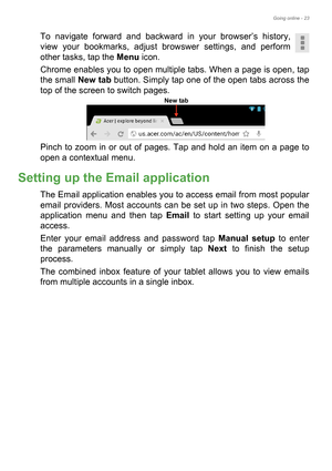 Page 23Going online - 23
To navigate forward and backward in your browser’s history, 
view your bookmarks, adjust browswer settings, and perform 
other tasks, tap the Menu icon.
Chrome enables you to open multiple tabs. When a page is open, tap 
the small New tab button. Simply tap one of the open tabs across the 
top of the screen to switch pages. 
Pinch to zoom in or out of pages. Tap and hold an item on a page to 
open a contextual menu.
Setting up the Email application
The Email application enables you to...