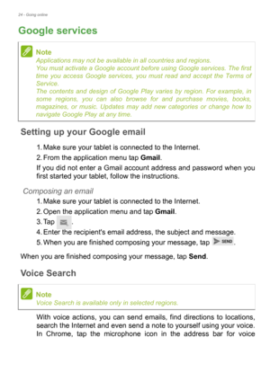 Page 2424 - Going online
Google services
Setting up your Google email
1. Make sure your tablet is connected to the Internet.
2. From the application menu tap Gmail.
If you did not enter a Gmail account address and password when you 
first started your tablet, follow the instructions.
Composing an email
1. Make sure your tablet is connected to the Internet.
2. Open the application menu and tap Gmail.
3. Tap .
4. Enter the recipients email address, the subject and message.
5. When you are finished composing your...