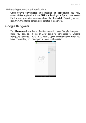 Page 27Going online - 27
Uninstalling downloaded applications
Once you’ve downloaded and installed an application, you may 
uninstall the application from APPS > Settings > Apps, then select 
the the app you wish to uninstall and tap Uninstall. Deleting an app 
icon from the Home screen only deletes the shortcut.
Google Hangouts
Tap Hangouts from the application menu to open Google Hangouts. 
Here you can see a list of your contacts connected to Google 
Hangouts services. Tap on a contact to open a chat...