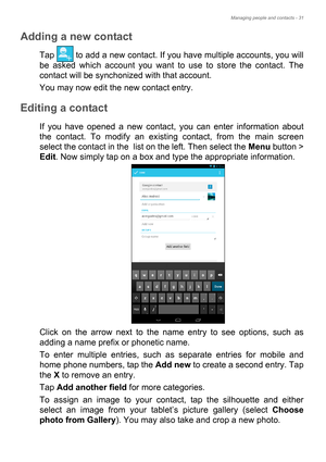 Page 31Managing people and contacts - 31
Adding a new contact
Tap   to add a new contact. If you have multiple accounts, you will 
be asked which account you want to use to store the contact. The 
contact will be synchonized with that account.
You may now edit the new contact entry.
Editing a contact
If you have opened a new contact, you can enter information about 
the contact. To modify an existing contact, from the main screen 
select the contact in the  list on the left. Then select the Menu button > 
Edit....