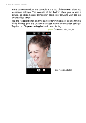 Page 3434 - Using the camera and camcorder
In the camera window, the controls at the top of the screen allow you 
to change settings. The controls at the bottom allow you to take a 
picture, select camera or camcorder, zoom in or out, and view the last 
picture/video taken.
Tap the Record button and the camcorder immediately begins filming. 
While filming, you are unable to access camera/camcorder settings. 
Tap the red Stop recording button to stop filming. 
Current recording length
Stop recording button 