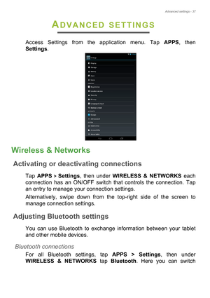 Page 37Advanced settings - 37
ADVANCED SETTINGS
Access Settings from the application menu. Tap APPS, then 
Settings.
Wireless & Networks
Activating or deactivating connections
Tap APPS > Settings, then under WIRELESS & NETWORKS each 
connection has an ON/OFF switch that controls the connection. Tap 
an entry to manage your connection settings.
Alternatively, swipe down from the top-right side of the screen to 
manage connection settings.
Adjusting Bluetooth settings
You can use Bluetooth to exchange information...