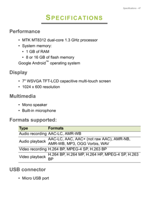 Page 47Specifications - 47
SPECIFICATIONS
Performance
• MTK MT8312 dual-core 1.3 GHz processor
• System memory:• 1 GB of RAM
• 8 or 16 GB of flash memory
Google Android
™ operating system
Display
• 7 WSVGA TFT-LCD capacitive multi-touch screen
• 1024 x 600 resolution
Multimedia
• Mono speaker
• Built-in microphone
Formats supported
TypeFormats
Audio recording AAC-LC, AMR-WB
Audio playback AAC-LC, AAC, AAC+ (not raw AAC), AMR-NB, 
AM

R-WB, MP3, OGG Vorbis, WAV
Video recording H.264 BP, MPEG-4 SP, H.263 BP
Video...