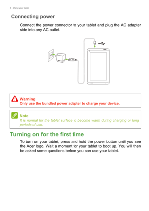 Page 88 - Using your tablet
Connecting power
Connect the power connector to your tablet and plug the AC adapter 
side into any AC outlet.
Turning on for the first time
To turn on your tablet, press and hold the power button until you see 
the Acer logo. Wait a moment for your tablet to boot up. You will then 
be asked some questions before you can use your tablet.
Warning
Only use the bundled power adapter to charge your device.
Note
It is normal for the tablet surface to become warm during charging or long...