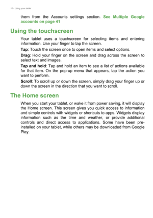 Page 1010 - Using your tablet
them from the Accounts settings section. See Multiple Google 
accounts on page 41 
Using the touchscreen
Your tablet uses a touchscreen for selecting items and entering 
information. Use your finger to tap the screen.
Tap: Touch the screen once to open items and select options.
Drag: Hold your finger on the screen and drag across the screen to 
select text and images.
Tap and hold: Tap and hold an item to see a list of actions available 
for that item. On the pop-up menu that...