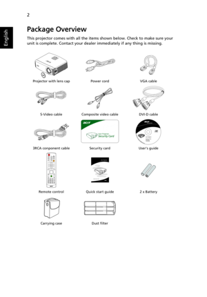 Page 122
English
Package Overview
This projector comes with all the items shown below. Check to make sure your 
unit is complete. Contact your dealer immediately if any thing is missing.
Projector with lens cap Power cord VGA cable
S-Video cable Composite video cable DVI-D cable
3RCA conponent cable Security card Users guide
Remote control Quick start guide 2 x Battery
Carrying case Dust filter
LAM
P
TEMPS
OURCERE
SY
NCMEN
U
ZOOM
Acer Projector 
Quick Start Guide 