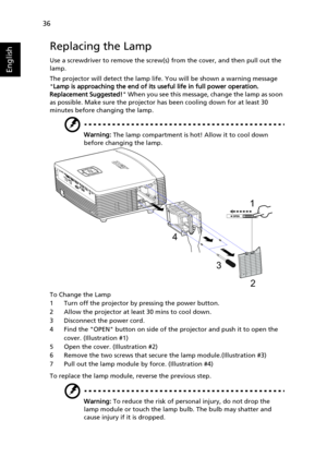 Page 4636
English
Replacing the Lamp
Use a screwdriver to remove the screw(s) from the cover, and then pull out the 
lamp.
The projector will detect the lamp life. You will be shown a warning message 
Lamp is approaching the end of its useful life in full power operation. 
Replacement Suggested! When you see this message, change the lamp as soon 
as possible. Make sure the projector has been cooling down for at least 30 
minutes before changing the lamp.
Warning: The lamp compartment is hot! Allow it to cool...