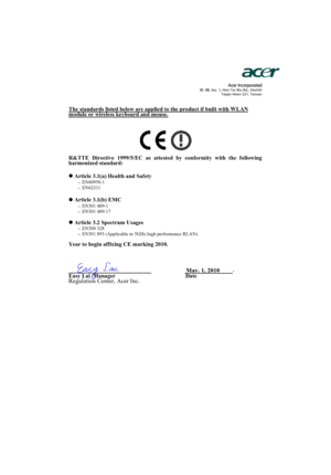 Page 59                  Acer Incorporated8F, 88, Sec. 1, Hsin Tai Wu Rd., Hsichih 
Taipei Hsien 221, Taiwan
The standards listed below are applied to the product if built with WLAN module or wireless keyboard and mouse.
R&TTE Directive 1999/5/EC as attested by conformity with the following 
harmonized standard:
z Article 3.1(a) Health and Safety
-. EN60950-1 
-. EN62311  
z Article 3.1(b) EMC -. EN301 489-1 
-. EN301 489-17 
z Article 3.2 Spectrum Usages -. EN300 328  
-. EN301 893 (Applicable to 5GHz high...