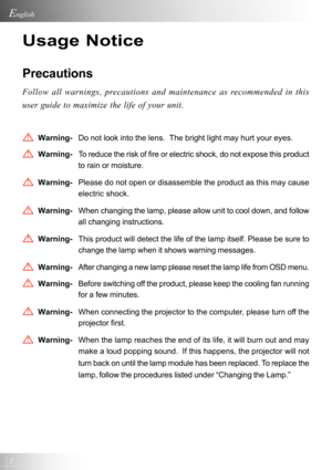 Page 22
English
Usage Notice
Precautions
Follow all warnings, precautions and maintenance as recommended in this
user guide to maximize the life of your unit.
Warning-Do not look into the lens.  The bright light may hurt your eyes.
Warning-To reduce the risk of fire or electric shock, do not expose this product
to rain or moisture.
Warning-Please do not open or disassemble the product as this may cause
electric shock.
Warning-When changing the lamp, please allow unit to cool down, and follow
all changing...