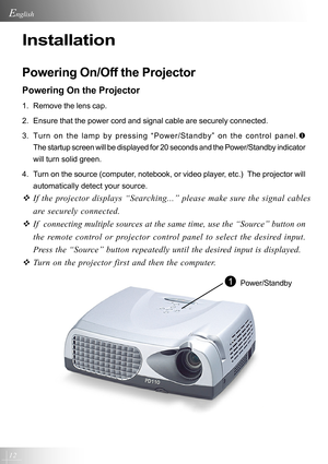 Page 1212
English
Installation
Powering On/Off the Projector
Powering On the Projector
1. Remove the lens cap.
2. Ensure that the power cord and signal cable are securely connected.
3. Turn on the lamp by pressing “Power/Standby” on the control panel.\
X
The startup screen will be displayed for 20 seconds and the Power/Standb\
y indicator
will turn solid green.
4. Turn on the source (computer, notebook, or video player, etc.)  The projector will automatically detect your source.
™ If the projector displays...