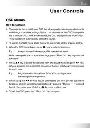 Page 1919
English
User Controls
OSD Menus
How to Operate
XThe projector has a multilingual OSD that allows you to make image adjustments
and change a variety of settings. With a computer source, the OSD displayed is
the “Computer OSD”. With a video source, the OSD displayed is the “Video OSD”.
The projector will automatically detect the source.
XTo launch the OSD menu, press “Menu” on the remote control or panel control.
XWhen the OSD is displayed, press WX key to select main items....