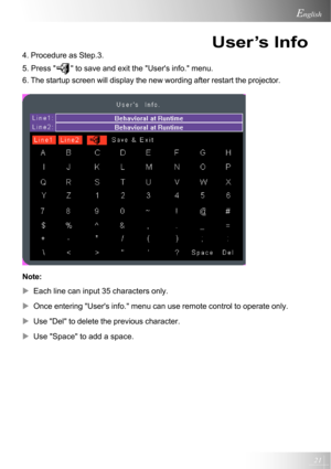 Page 2121
English
4. Procedure as Step.3.
5. Press 
 to save and exit the Users info. menu.
6. The startup screen will display the new wording after restart the projector.
Note:
XEach line can input 35 characters only.
XOnce entering Users info. menu can use remote control to operate only.
XUse Del to delete the previous character.
XUse Space to add a space.
User’s Info         