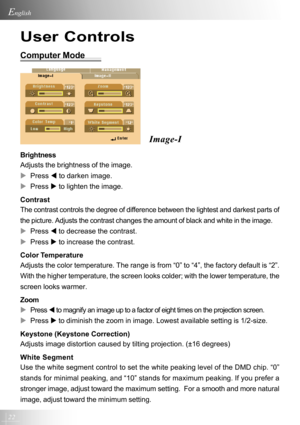 Page 2222
English
User Controls
Computer Mode
Image-I
Brightness
Adjusts the brightness of the image.
XPress W to darken image.
XPress X to lighten the image.
Contrast
The contrast controls the degree of difference between the lightest and darkest parts of
the picture. Adjusts the contrast changes the amount of black and white in the image.
XPress W to decrease the contrast.
XPress X to increase the contrast.
Color Temperature
Adjusts the color temperature. The range is from “0” to “4”, the factory default is...