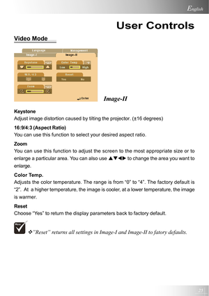 Page 2525
English
User Controls
Video Mode
Image-II
Keystone
Adjust image distortion caused by tilting the projector. (±16 degrees)
16:9/4:3 (Aspect Ratio)
You can use this function to select your desired aspect ratio.
Zoom
You can use this function to adjust the screen to the most appropriate size or to
enlarge a particular area. You can also use STWX to change the area you want to
enlarge.
Color Temp.
Adjusts the color temperature. The range is from “0” to “4”. The factory default is
“2”.  At  a higher...