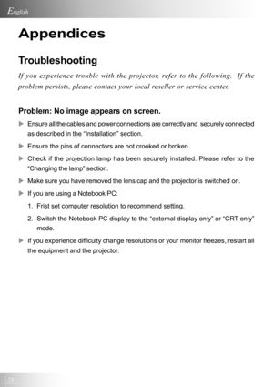 Page 2828
English
Appendices
Troubleshooting
If you experience trouble with the projector, refer to the following.  If the
problem persists, please contact your local reseller or service center.
Problem: No image appears on screen.
XEnsure all the cables and power connections are correctly and  securely connected
as described in the “Installation” section.
XEnsure the pins of connectors are not crooked or broken.
XCheck if the projection lamp has been securely installed. Please refer to the
“Changing the lamp”...