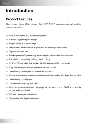 Page 44
English
Introduction
Product Features
This product is an SVGA single chip 0.55 DLPTM projector. Its outstanding
features include:
‹True SVGA, 800 x 600 addressable pixels
‹4.5 lbs (2 kgs) compact design
‹Single chip DLP™ technology
‹Independent white-balance adjustment, for natural picture quality
‹Digital zoom features
‹PureProgressive™ processing technology for artifact-free film materials
‹Full HDTV compatibility (480i/p, 1080i, 720p)
‹NTSC/NTSC4.43/PAL/PAL-M/PAL-N/SECAM and HDTV compatible
‹Fully...