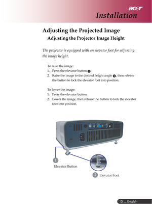 Page 13 ... English
13
Adjusting the Projected Image
Adjusting the Projector Image Height
The projector is equipped with an elevator foot for adjusting
the image height.
To raise the image:
1. Press the elevator button 
1.
2. Raise the image to the desired height angle 
2, then release
the button to lock the elevator foot into position.
To lower the image:
1. Press the elevator button.
2. Lower the image, then release the button to lock the elevator
foot into position.
Installation
Elevator Foot2
Elevator...