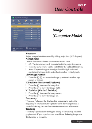 Page 21 ... English
21
Image
(Computer Mode)
User Controls
Keystone
Adjust image distortion caused by tilting projection. ( 15 degrees)
Aspect Ratio
Use this function to choose your desired aspect ratio.
4:3 : The input source will be scaled to fit the projection screen.
16:9 : The input source will be scaled to fit the width of the screen.
Auto : Keep the image with original width-higth ratio and
maximize the image to fit native horizontal or vertical pixels.
16:9 Image Postion
Press the   to choose the image...