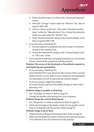 Page 29 ... English
29
4. Follow the above steps 1-2. Click on the “Advanced Properties”
button.
5. Select the “Change” button under the “Monitor” tab . than or
equal to 800 x 600.
6. Click on “Show all devices”. Then select “Standard monitor
types” under the “Manufacturers” box ; choose the resolution
mode you need under the “Models” box.
7. Verify that the resolution setting of the monitor display is less
than or equal to 800 x 600.
If you are using a Notebook PC:
1. You are required to implement the above...