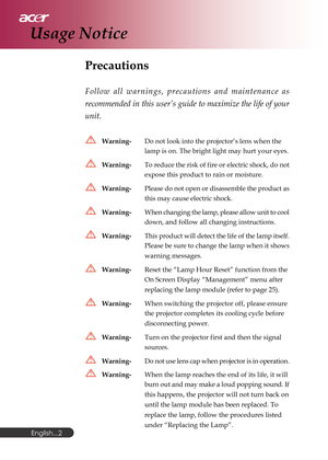 Page 2English...
2
Precautions
Follow all warnings, precautions and maintenance as
recommended in this user’s guide to maximize the life of your
unit.
Warning-Do not look into the projector’s lens when the
lamp is on. The bright light may hurt your eyes.
Warning-To reduce the risk of fire or electric shock, do not
expose this product to rain or moisture.
Warning-Please do not open or disassemble the product as
this may cause electric shock.
Warning-When changing the lamp, please allow unit to cool
down, and...